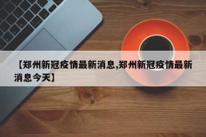 【郑州新冠疫情最新消息,郑州新冠疫情最新消息今天】