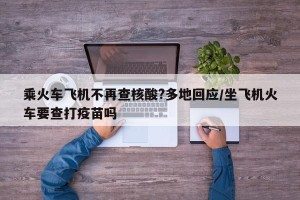 乘火车飞机不再查核酸?多地回应/坐飞机火车要查打疫苗吗