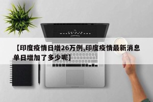 【印度疫情日增26万例,印度疫情最新消息单日增加了多少呢】