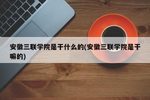 安徽三联学院是干什么的(安徽三联学院是干嘛的)