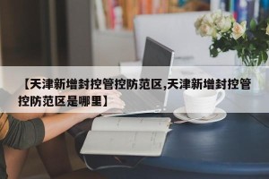 【天津新增封控管控防范区,天津新增封控管控防范区是哪里】