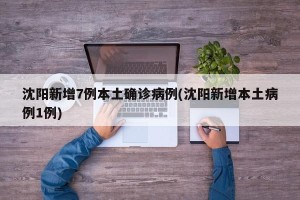 沈阳新增7例本土确诊病例(沈阳新增本土病例1例)