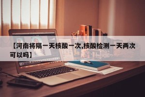 【河南将隔一天核酸一次,核酸检测一天两次可以吗】