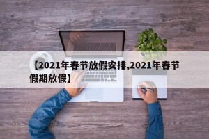 【2021年春节放假安排,2021年春节假期放假】