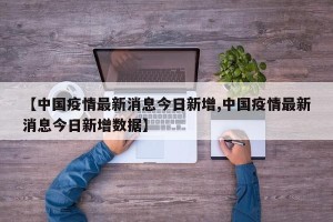 【中国疫情最新消息今日新增,中国疫情最新消息今日新增数据】