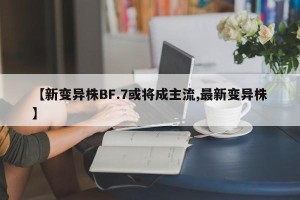 【新变异株BF.7或将成主流,最新变异株】