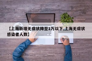 【上海新增无症状降至1万以下,上海无症状感染者人数】
