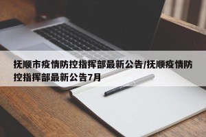 抚顺市疫情防控指挥部最新公告/抚顺疫情防控指挥部最新公告7月