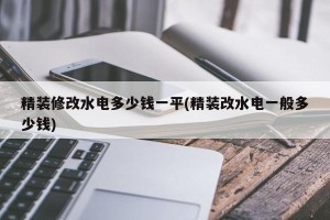 精装修改水电多少钱一平(精装改水电一般多少钱)
