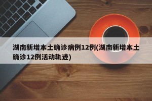 湖南新增本土确诊病例12例(湖南新增本土确诊12例活动轨迹)