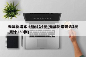 天津新增本土确诊14例(天津新增确诊2例,累计130例)