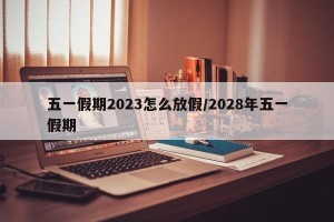 五一假期2023怎么放假/2028年五一假期