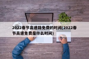 2022春节高速路免费的时间(2022春节高速免费是什么时间)