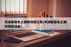 天津新增本土病例溯源公布(天津新增本土病例溯源结果)