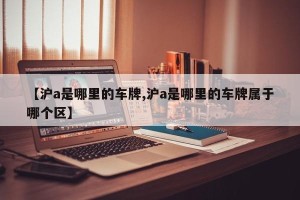 【沪a是哪里的车牌,沪a是哪里的车牌属于哪个区】