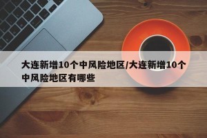 大连新增10个中风险地区/大连新增10个中风险地区有哪些
