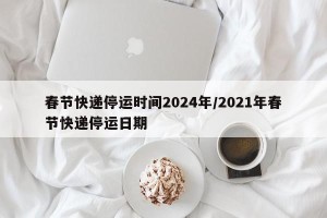春节快递停运时间2024年/2021年春节快递停运日期