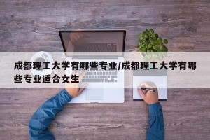 成都理工大学有哪些专业/成都理工大学有哪些专业适合女生