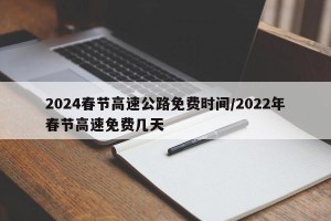 2024春节高速公路免费时间/2022年春节高速免费几天
