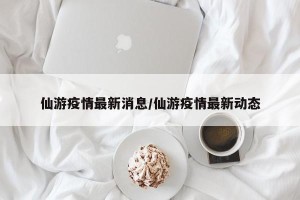 仙游疫情最新消息/仙游疫情最新动态