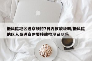 低风险地区进京须持7日内核酸证明/低风险地区人员进京需要核酸检测证明吗