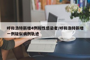 呼和浩特新增4例阳性感染者/呼和浩特新增一例疑似病例轨迹