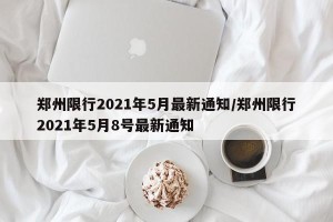 郑州限行2021年5月最新通知/郑州限行2021年5月8号最新通知