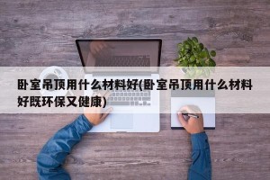 卧室吊顶用什么材料好(卧室吊顶用什么材料好既环保又健康)