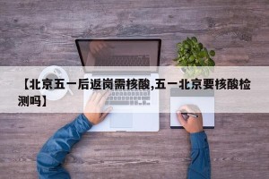 【北京五一后返岗需核酸,五一北京要核酸检测吗】