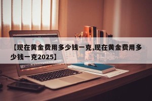 【现在黄金费用多少钱一克,现在黄金费用多少钱一克2025】