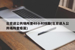 北京进公共场所查48小时核酸(北京进入公共场所查疫苗)