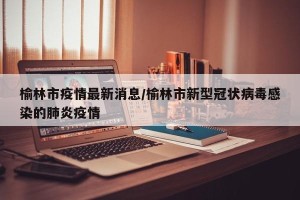 榆林市疫情最新消息/榆林市新型冠状病毒感染的肺炎疫情