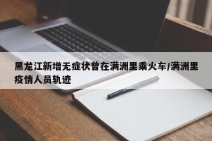 黑龙江新增无症状曾在满洲里乘火车/满洲里疫情人员轨迹