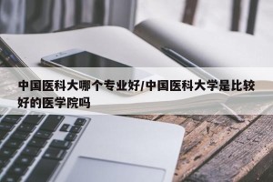 中国医科大哪个专业好/中国医科大学是比较好的医学院吗