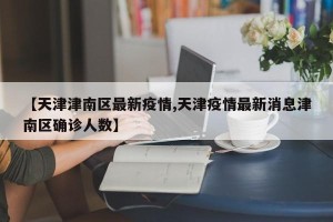 【天津津南区最新疫情,天津疫情最新消息津南区确诊人数】