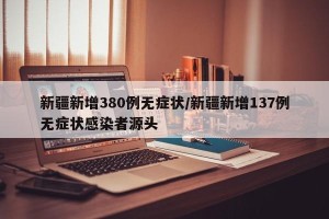 新疆新增380例无症状/新疆新增137例无症状感染者源头
