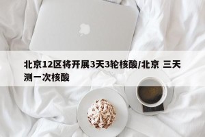 北京12区将开展3天3轮核酸/北京 三天测一次核酸