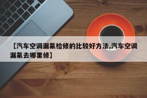 【汽车空调漏氟检修的比较好方法,汽车空调漏氟去哪里修】