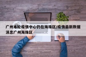 广州本轮疫情中心仍在海珠区/疫情最新数据消息广州海珠区