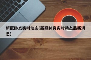 新冠肺炎实时动态(新冠肺炎实时动态最新消息)