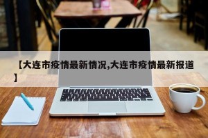 【大连市疫情最新情况,大连市疫情最新报道】
