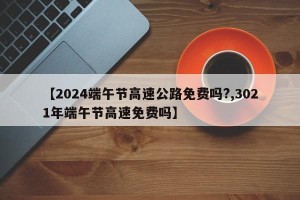 【2024端午节高速公路免费吗?,3021年端午节高速免费吗】