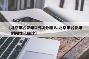 【北京丰台新增1例境外输入,北京丰台新增一例阳性已确诊】
