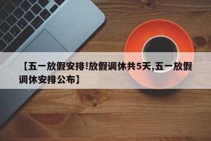 【五一放假安排!放假调休共5天,五一放假调休安排公布】