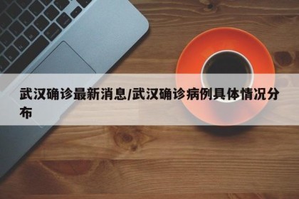 武汉确诊最新消息/武汉确诊病例具体情况分布