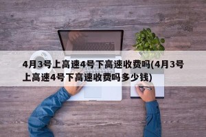 4月3号上高速4号下高速收费吗(4月3号上高速4号下高速收费吗多少钱)