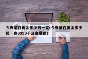 今天菜百黄金多少钱一克(今天菜百黄金多少钱一克9999千足金费用)