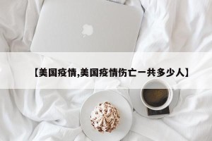 【美国疫情,美国疫情伤亡一共多少人】