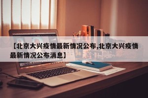 【北京大兴疫情最新情况公布,北京大兴疫情最新情况公布消息】