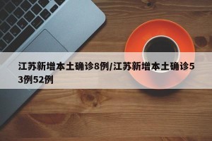 江苏新增本土确诊8例/江苏新增本土确诊53例52例